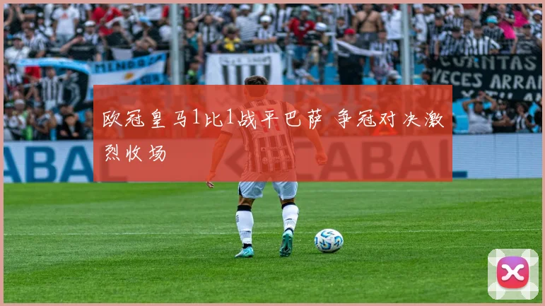 欧冠皇马1比1战平巴萨 争冠对决激烈收场