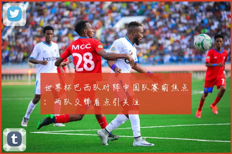 世界杯巴西队对阵中国队赛前焦点：两队交锋看点引关注