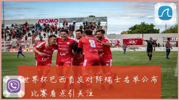 世界杯巴西首发对阵瑞士名单公布，比赛看点引关注