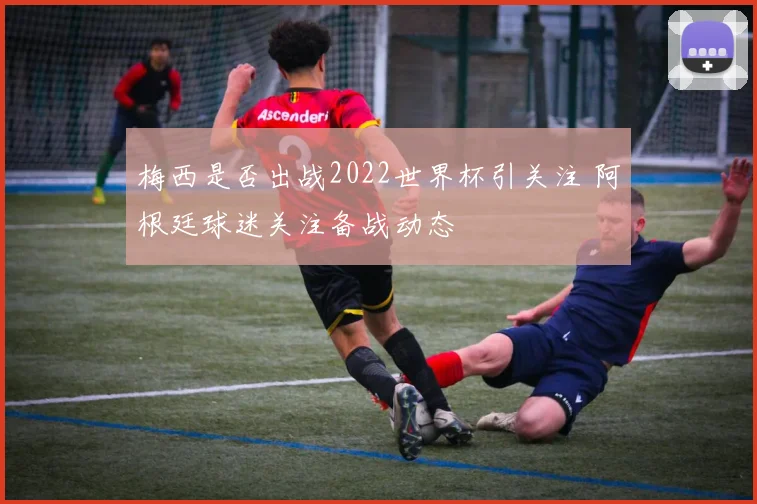 梅西是否出战2022世界杯引关注 阿根廷球迷关注备战动态
