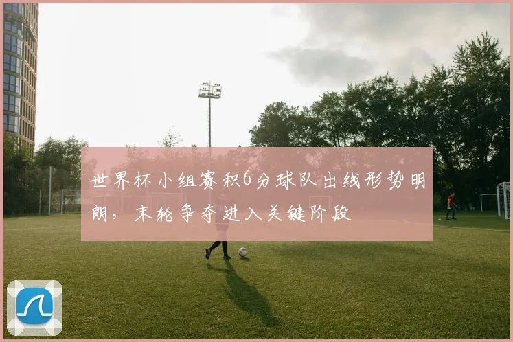 世界杯小组赛积6分球队出线形势明朗，末轮争夺进入关键阶段