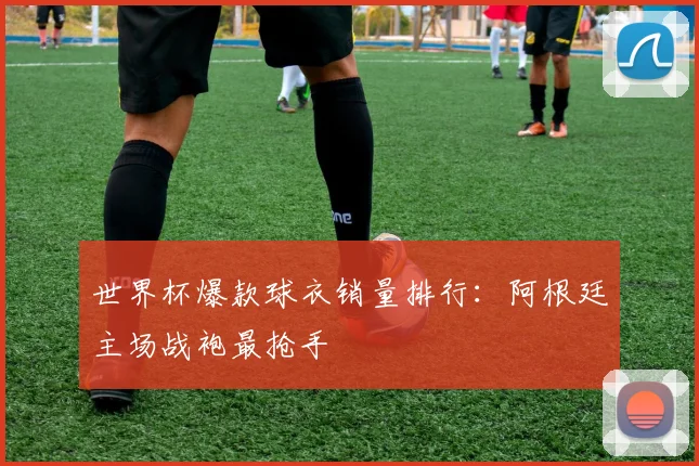 世界杯爆款球衣销量排行:阿根廷主场战袍最抢手