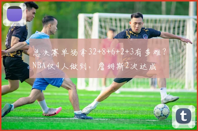 总决赛单场拿32+8+6+2+3有多难？NBA仅4人做到，詹姆斯2次达成